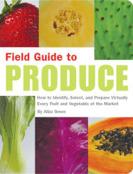 Title: Field Guide to Produce: How to Identify, Select, and Prepare Virtually Every Fruit and Vegetable at the Market, Author: Aliza Green