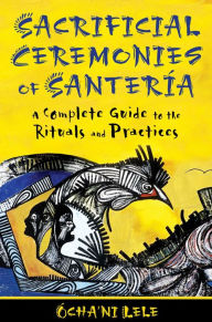 Title: Sacrificial Ceremonies of Santería: A Complete Guide to the Rituals and Practices, Author: Ócha'ni Lele