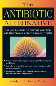 Title: The Antibiotic Alternative: The Natural Guide to Fighting Infection and Maintaining a Healthy Immune System, Author: Cindy L. A. Jones Ph.D.