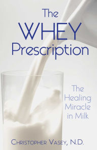 Title: The Whey Prescription: The Healing Miracle in Milk, Author: Christopher Vasey N.D.