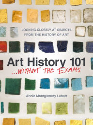 Title: Art History 101 . . . Without the Exams: Looking Closely at Objects from the History of Art, Author: Annie Montgomery Labatt