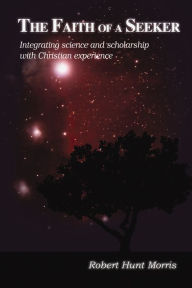 Title: The Faith of a Seeker: Integrating Science and Scholarship with Christian Experience, Author: Robert H. Morris