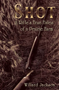 Title: Shot: A Rifle's True Tales of a Prairie Farm, Author: Willard Jackson