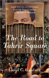 Title: The Road to Tahrir Square: Egypt and the United States from the Rise of Nasser to the Fall of Mubarak, Author: Lloyd C. Gardner