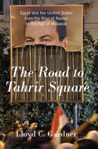Title: The Road to Tahrir Square: Egypt and the United States from the Rise of Nasser to the Fall of Mubarak, Author: Lloyd C. Gardner