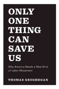 Title: Only One Thing Can Save Us: Why America Needs a New Kind of Labor Movement, Author: Thomas Geoghegan