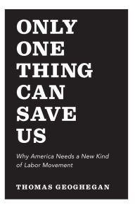 Title: Only One Thing Can Save Us: Why America Needs a New Kind of Labor Movement, Author: Thomas Geoghegan