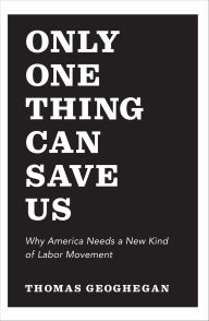 Title: Only One Thing Can Save Us: Why America Needs a New Kind of Labor Movement, Author: Thomas Geoghegan