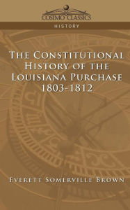 Title: The Constitutional History of the Louisiana Purchase: 1803-1812, Author: Everett Somerville Brown