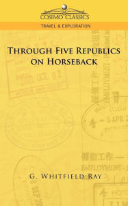 Title: Through Five Republics on Horseback, Author: G Whitfield Ray