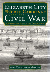Title: Elizabeth City, North Carolina, and the Civil War: A History of Battle and Occupation, Author: Alex Christopher Meekins