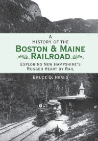 Title: History of the Boston & Maine Railroad: Exploring New Hampshire's Rugged Heart by Rail, Author: Bruce D. Heald