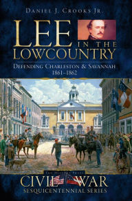 Title: Lee in the Lowcountry: Defending Charleston & Savannah, 1861-1862, Author: Daniel J. Crooks Jr.