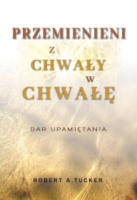 Title: Przemienieni z chwaly w chwale: Dar upamietania, Author: Rev. Robert A. Tucker