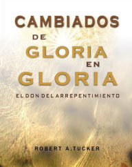 Title: Cambiados de gloria en gloria: el don del arrepentimiento, Author: Rev. Robert A. Tucker