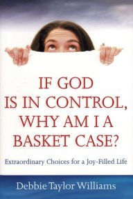 Title: If God Is in Control, Why Am I a Basket Case? (Repackaged): Extraordinary Choices for a Joy-Filled Life, Author: Debbie Taylor Williams