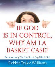 Title: If God is in Control, Why Am I a Basket Case?: Extraordinary Choices for a Joy-Filled Life, Author: Debbie Williams