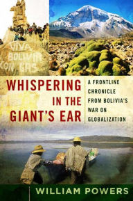 Title: Whispering in the Giant's Ear: A Frontline Chronicle from Bolivia's War on Globalization, Author: William D. Powers