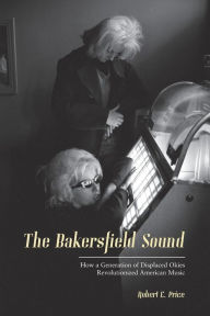 Title: The Bakersfield Sound: How a Generation of Displaced Okies Revolutionized American Music, Author: Robert E. Price