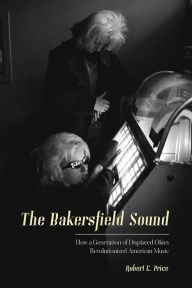 Title: The Bakersfield Sound: How a Generation of Displaced Okies Revolutionized American Music, Author: Robert E. Price