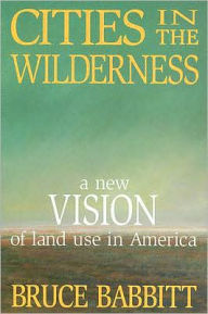 Title: Cities in the Wilderness: A New Vision of Land Use in America, Author: Bruce Babbitt