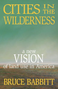 Title: Cities in the Wilderness: A New Vision of Land Use in America, Author: Bruce Babbitt