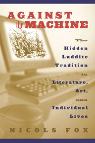 Title: Against the Machine: The Hidden Luddite Tradition in Literature, Art, and Individual Lives, Author: Nicols Fox