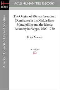 Title: The Origins of Western Economic Dominance in the Middle East: Mercantilism and the Islamic Economy in Aleppo, 1600-1750, Author: Bruce Masters