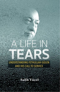 Title: A Life in Tears: Understanding Fethullah Gulen's Life and His Call to Service, Author: Salih Yucel