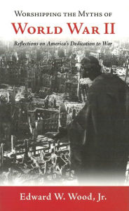 Title: Worshipping the Myths of World War II: Reflections on America's Dedication to War, Author: Edward W. Wood Jr.