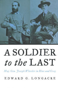 Title: A Soldier to the Last: Maj. Gen. Joseph Wheeler in Blue and Gray, Author: Edward G. Longacre