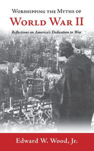 Title: Worshipping the Myths of World War II: Reflections on America's Dedication to War, Author: Edward W. Wood Jr.