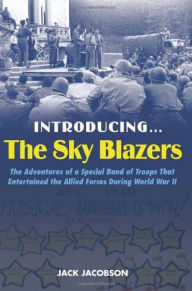 Title: Introducing the Sky Blazers: The Adventures of a Special Band of Troops That Entertained the Allied Forces During World War II, Author: Jack Jacobson