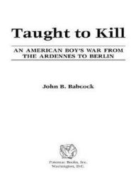 Title: Taught to Kill: An American Boy's War from the Ardennes to Berlin, Author: John B. Babcock