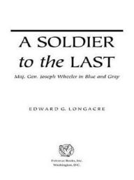 Title: A Soldier to the Last: Maj. Gen. Joseph Wheeler in Blue and Gray, Author: Edward G. Longacre