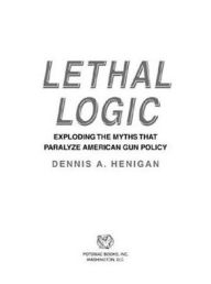 Title: Lethal Logic: Exploding the Myths That Paralyze American Gun Policy, Author: Dennis A. Henigan