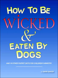 Title: How to Be Wicked and Eaten by Dogs: And 19 Other Puppet Skits for Childrens' Ministry, Author: J. David Baker