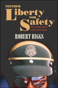 Title: Neither Liberty nor Safety: Fear, Ideology, and the Growth of Government, Author: Robert Higgs