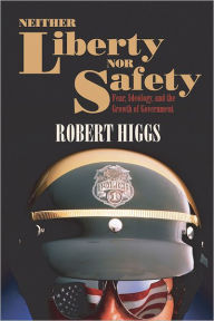 Title: Neither Liberty nor Safety: Fear, Ideology, and the Growth of Government, Author: Robert Higgs