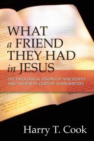 Title: What a Friend They Had in Jesus: The Theological Visions of Nineteenth and Twentieth-Century Hymn Writers, Author: Harry T. Cook