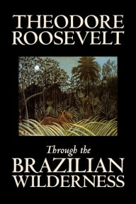 Title: Through the Brazilian Wilderness by Theodore Roosevelt, Travel, Special Interest, Adventure, Essays & Travelogues, Author: Theodore Roosevelt