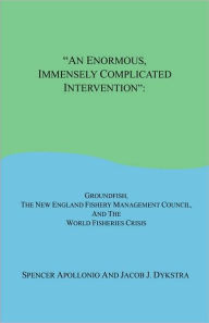 Title: An Enormous, Immensely Complicated Intervention: Groundfish, the New England Fishery Management Council, and the World Fisheries Crisis, Author: Spencer Apollonio