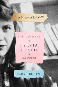 Title: I Am the Arrow: The Life and Art of Sylvia Plath in Six Poems, Author: Sarah Ruden