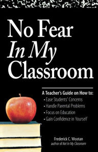 Title: No Fear In My Classroom: A Teacher's Guide on How to Ease Student Concerns, Handle Parental Problems, Focus on Education and Gain Confidence in Yourself, Author: Frederick C Wootan