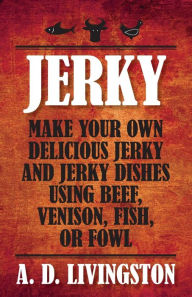 Title: Jerky: Make Your Own Delicious Jerky And Jerky Dishes Using Beef, Venison, Fish, Or Fowl, Author: A. D. Livingston