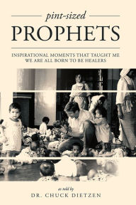 Title: Pint-sized Prophets: Inspirational Moments That Taught Me We Are All Born To Be Healers, Author: Dr. Chuck Dietzen