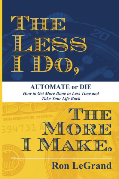 The Less I Do, The More I Make: Automate or Die: How to Get More Done in Less Time and Take Your Life Back