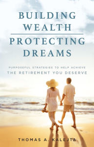 Title: Building Wealth, Protecting Dreams: Purposeful Strategies To Achieve The Retirement You Deserve, Author: Thomas A. Kalejta