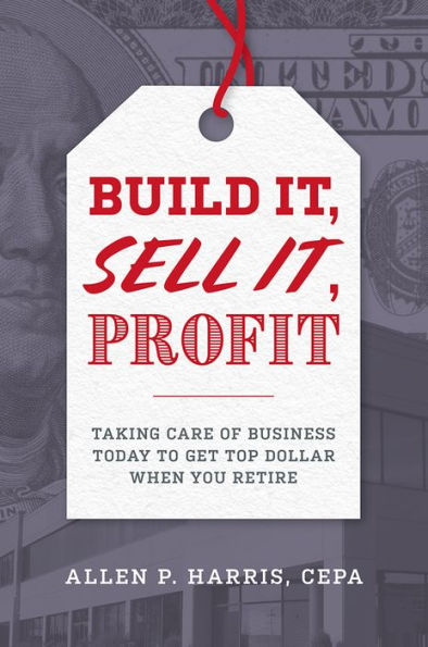 Build It, Sell It, Profit: Taking Care Of Business Today To Get Top Dollar When You Retire