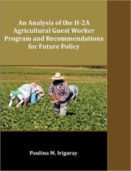 Title: An Analysis of the H-2A Agricultural Guest Worker Program and Recommendations for Future Policy, Author: Paulina M. Irigaray